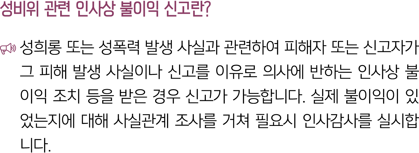 성비위 관련 인사상 불이익 신고란? ￼ 성희롱 또는 성폭력 발생 사실과 관련하여 피해자 또는 신고자가 그 피해 발생 사실이나 신고를 이유로 의사에 반하는 인사상 불이익 조치 등을 받은 경우 신고가 가능합니다. ...