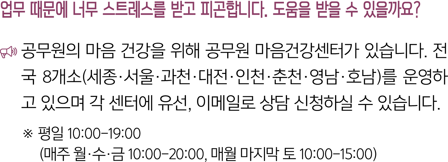 업무 때문에 너무 스트레스를 받고 피곤합니다. 도움을 받을 수 있을까요? ￼ 공무원의 마음 건강을 위해 공무원 마음건강센터가 있습니다. 전국 8개소(세종·서울·과천·대전·인천·춘천·영남·호남)를 운영하고 있으며...