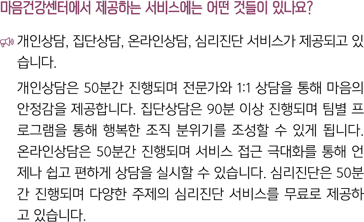마음건강센터에서 제공하는 서비스에는 어떤 것들이 있나요? ￼ 개인상담, 집단상담, 온라인상담, 심리진단 서비스가 제공되고 있습니다. 개인상담은 50분간 진행되며 전문가와 1:1 상담을 통해 마음의 안정감을 제공...