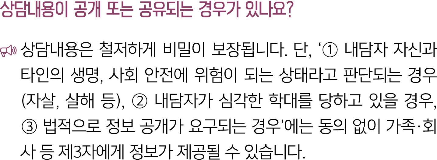 상담내용이 공개 또는 공유되는 경우가 있나요? ￼ 상담내용은 철저하게 비밀이 보장됩니다. 단, ‘① 내담자 자신과 타인의 생명, 사회 안전에 위험이 되는 상태라고 판단되는 경우(자살, 살해 등), ② 내담자가 ...