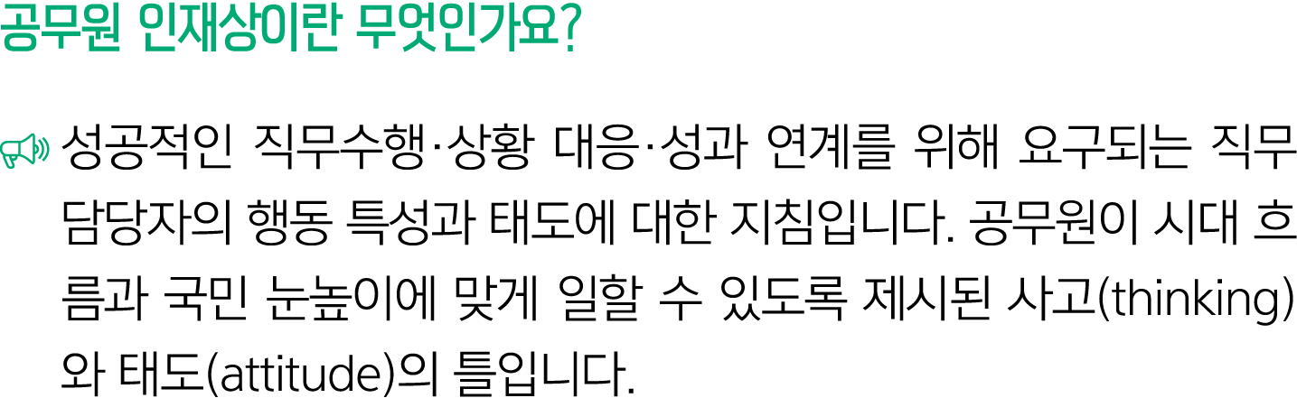 공무원 인재상이란 무엇인가요? ￼ 성공적인 직무수행·상황 대응·성과 연계를 위해 요구되는 직무담당자의 행동 특성과 태도에 대한 지침입니다. 공무원이 시대 흐름과 국민 눈높이에 맞게 일할 수 있도록 제시된 사고(...