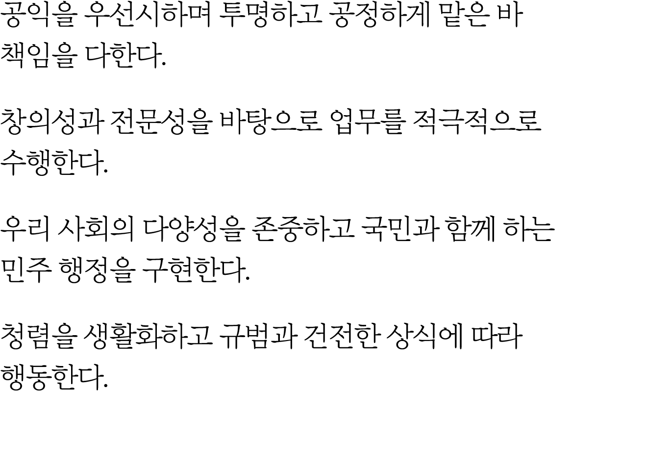 공익을 우선시하며 투명하고 공정하게 맡은 바 책임을 다한다. 창의성과 전문성을 바탕으로 업무를 적극적으로 수행한다. 우리 사회의 다양성을 존중하고 국민과 함께 하는 민주 행정을 구현한다. 청렴을 생활화하고 규범...