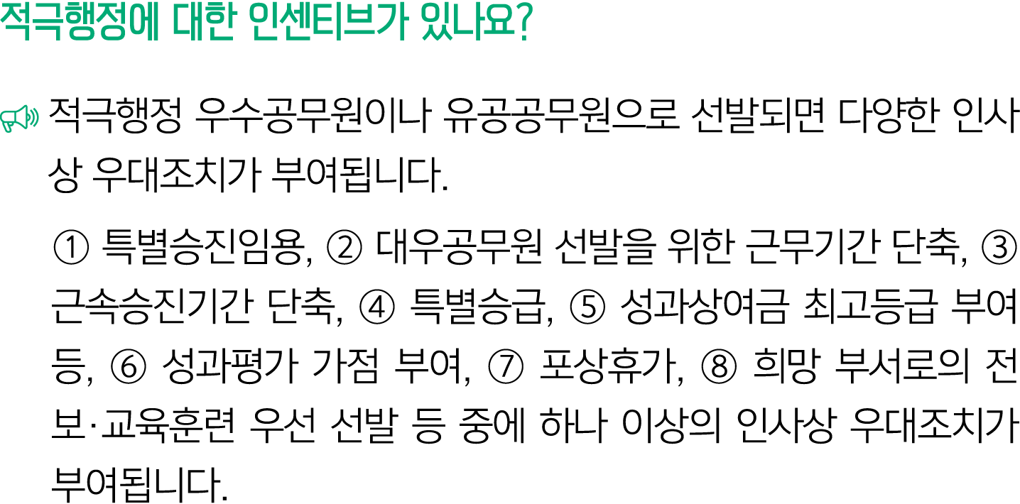 적극행정에 대한 인센티브가 있나요? ￼ 적극행정 우수공무원이나 유공공무원으로 선발되면 다양한 인사상 우대조치가 부여됩니다. ① 특별승진임용, ② 대우공무원 선발을 위한 근무기간 단축, ③ 근속승진기간 단축, ④...