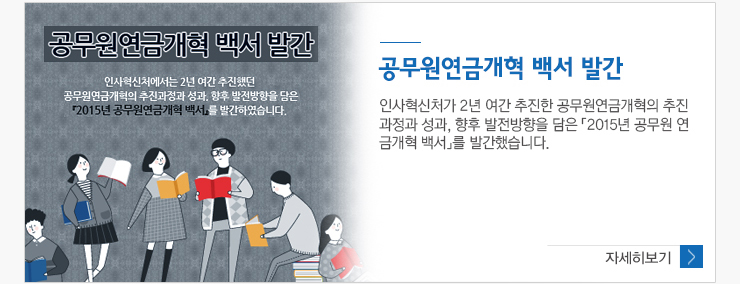 공무원연금개혁백서발간 인사혁신처가 2년 여간 추진한 공무원연금개혁의 추진과정과 성과, 향후 발전방향을 담은 2015년 공무원 연금개핵 백서를 발간했습니다. 자세히보기