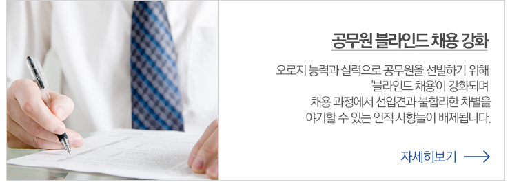 공무원 블라인드 채용 강화 오로지 능력과 실력으로 공무원을 선발하기 위해 블라인드 채용이 강화되며 채용과정에서 선입견과 불합리한 차별을 야기 할수 있는 인적 사항들이  배제 됩니다. 자세히 보기