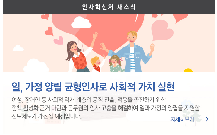 일,가정양립 균형인사로 사회적 가치 실현 여성,장애인등 사회적 약재 계층의 공진진출, 적응을 촉진하기 위한 정책활성화 근거 마련과 공무원의 인사고충을 해결하여 일과 가정의 양립을 지원할 전보제도가 개선될 예정입니다 