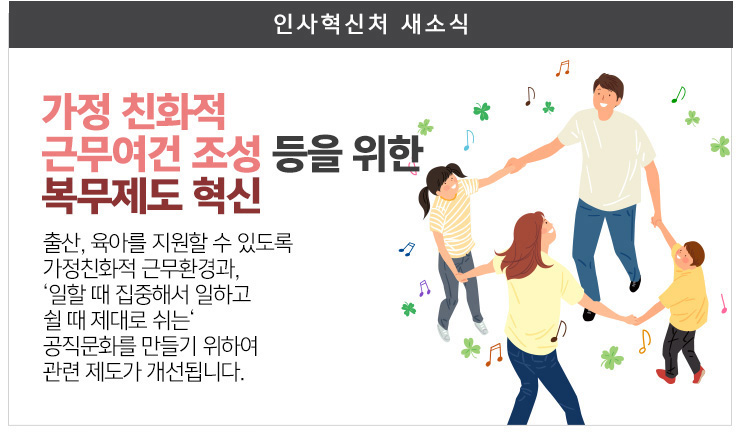 가정 친화적 근무여건 조성등을 위한 복무제도 혁신 출산 육아를 지원할수 있도록 가정친화적 근무환경과, 일할때 집중해서 일하고 쉴때 제대로 쉬는 공직문화를 만들기 위하여 관련제도가 개선됩니다.