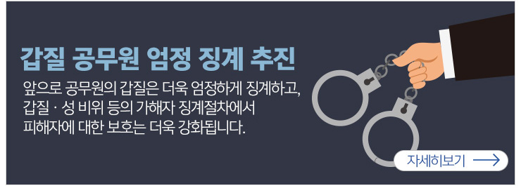 갑질공무원 엄정징계 추진 앞으로 공무원의 갑질은 더욱 엄정하게 징계하고, 갑질 성비위등의 가해자 징계절차에서 피해자에 대한 보호는 더욱 강화됩니다. 자세히보기