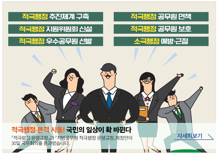 적극행정 본격 시동! 국민의 일상이 확 바뀐다. 적극행정 운영규정과 지방공무원 적극행정 운영규정 제정안이 30일 국무회의를 통과했습니다. 자세히보기 (배경텍스트 : 적극행정 추진체계 구축, 적극행정 공무원 면책, 적극행정 지원위원회 신설, 적극행정 공무원 보호, 적극행정 우수공무원 선발, 소극행정 예방·근절