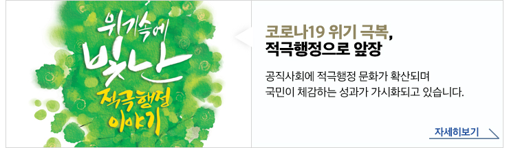 코로나19 위기 극복, 적극행정으로 앞장 - 공직사회에 적극행정 문화가 확산되며 국민이 체감하는 성과가 가시화되고 있습니다. 자세히보기