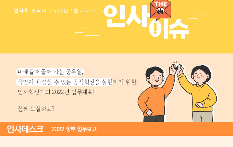 인사 the 이슈 인사처 소식지 2022년 1월 이야기 미래를 이끌어 가는 공무원, 국민이 체감할 수 있는 공직혁신을 실현하기 위한 인사혁신처의 2022년 업무계획! 함께 보실까요?인사 데스크 -2022 정부 업무보고-