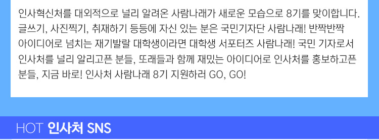 인사혁신처를 대외적으로 널리 알려온 사람나래가 새로운 모습으로 8기를 맞이합니다. 글쓰기, 사진찍기, 취재하기 등등에 자신 있는 분은 국민기자단 사람나래! 반짝반짝 아이디어로 넘치는 재기발랄 대학생이라면 대학생 서포터즈 사람나래! 국민 기자로서 인사처를 널리 알리고픈 분들, 또래들과 함께 재밌는 아이디어로 인사처를 홍보하고픈 분들, 지금 바로! 인사처 사람나래 8기 지원하러 go, go! 