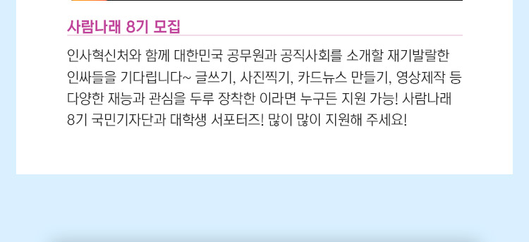 인사혁신처와 함께 대한민국 공무원과 공직사회를 소개할 재기발랄한 인싸들을 기다립니다~ 글쓰기, 사진찍기, 카드뉴스 만들기, 영상제작 등 다양한 재능과 관심을 두루 장착한 이라면 누구든 지원 가능! 사람나래 8기 국민기자단과 대학생 서포터즈! 많이 많이 지원해 주세요! 2022년 상반기 정부 개방형 직위 공개모집 계획 우수한 인재가 개방형 직위에 관심을 갖고 참여할 수 있도록 사전에 알려주는 2022년 상반기 정부 개방형 직위 공개모집 계획! 상반기에는 고위공무원단 15개, 과장급 32개 등 총 47개 개방형 직위가 공개 모집 될 예정입니다.