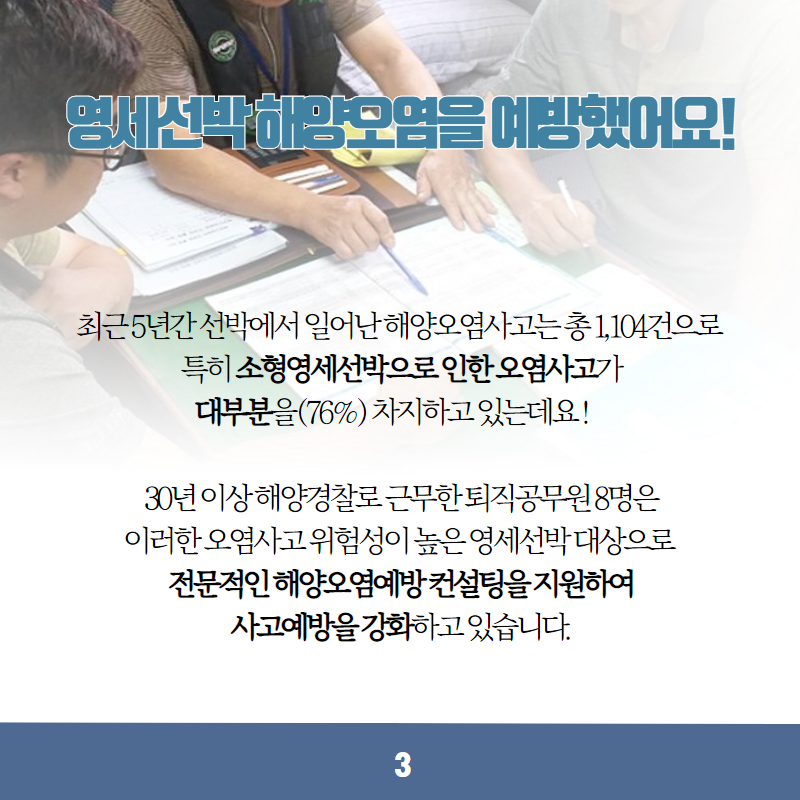 영세선박 해양오염을 예방했어요! 최근 5년간 선박에서 일어난 해양오염사고는 총 1,104건으로 특히 소형영세선박으로 인한 오염사고가 대부분을(76%) 차지하고 있는데요! 30년 이상 해양경찰로 근무한 퇴직공무원 8명은 이러한 오염사고 위험성이 높은 영세선박 대상으로 전문적인 해양오염예방컨설팅을 지원하여 사고예방을 강화하고 있습니다. 3