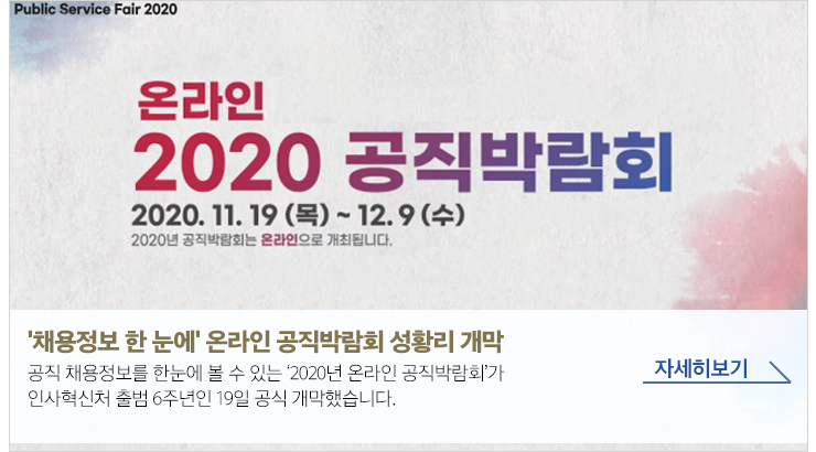 Public Service Fair 2020 온라인 2020 공직박람회 2020.11.19(목)~12.9(수) 2020년 공직박람회는 온라인으로 개최됩니다. '채용정보 한 눈에' 온라인 공직박람회 성황리 개막 - 공직 채용정보를 한 눈에 볼 수 있는 '2020년 온라인 공직박람회'가 인사혁신처 출범 6주년인 19일 개막했습니다. 자세히보기