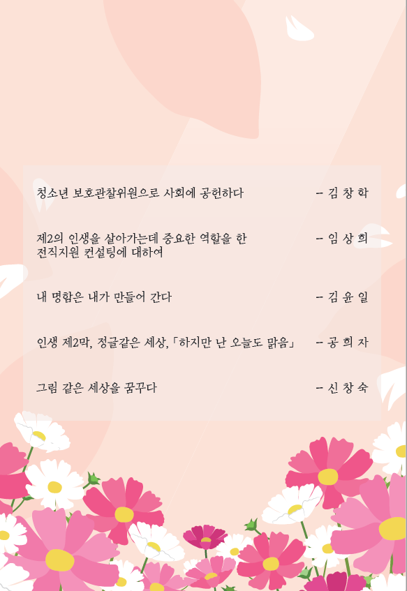 청소년 보호관찰위원으로 사회에 공헌하다 -김창학, 제2의 인생을 살아가는데 중요한 역할을 한 전직지원 컨설팅에 대하여 - 임상희, 내 명함은 내가 만들어 간다 -김윤일, 인생 제2막 정글같은 세상, 하지만 난 오늘도 맑음 - 공희자, 그림 같은 세상을 꿈꾸다 - 신창숙