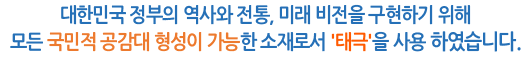 대한민국 정부의 역사와 전통, 미래 비전을 구현하기 위해 모든 국민적 공감대 형성이 가능한 소재로서 '태극'을 사용 하였습니다.